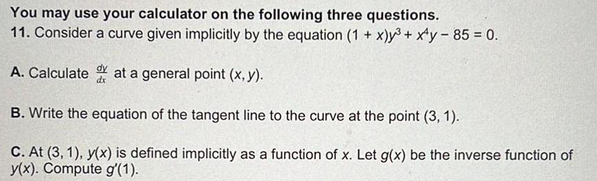 You may use your calculator on the following three questions 11 Consider a curve given implicitly by the equation 1 x y xy 85 0 A Calculated at a general point x y B Write the equation of the tangent line to the curve at the point 3 1 C At 3 1 y x is defined implicitly as a function of x Let g x be the inverse function of y x Compute g 1