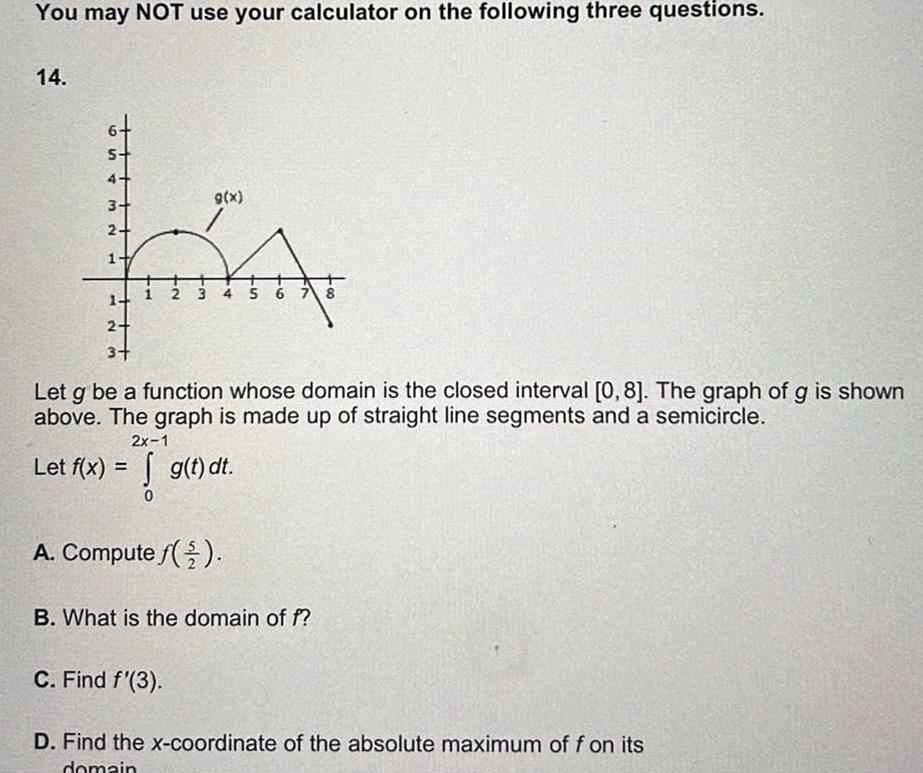 You may NOT use your calculator on the following three questions 14 S 4 3 2 H Let f x M 2 3 1 g x Let g be a function whose domain is the closed interval 0 8 The graph of g is shown above The graph is made up of straight line segments and a semicircle 3 4 5 6 7 8 2x 1 g t dt A Compute f C Find f 3 B What is the domain of f D Find the x coordinate of the absolute maximum of f on its domain