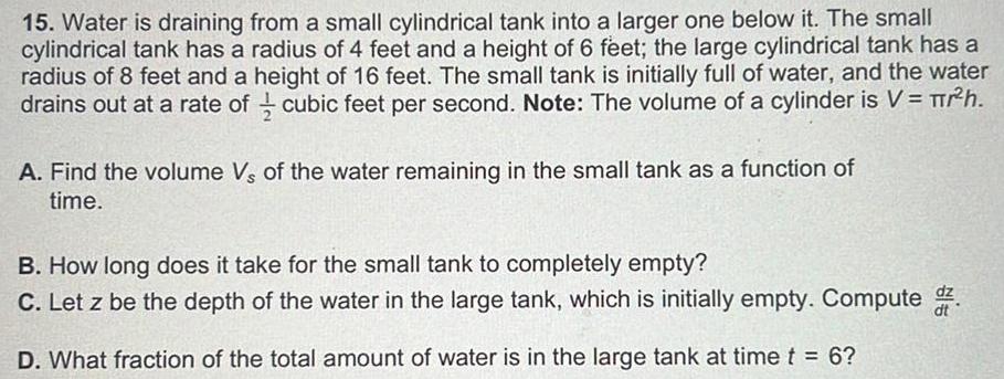 15 Water is draining from a small cylindrical tank into a larger one below it The small cylindrical tank has a radius of 4 feet and a height of 6 feet the large cylindrical tank has a radius of 8 feet and a height of 16 feet The small tank is initially full of water and the water drains out at a rate of cubic feet per second Note The volume of a cylinder is V r h A Find the volume Vs of the water remaining in the small tank as a function of time B How long does it take for the small tank to completely empty C Let z be the depth of the water in the large tank which is initially empty Compute D What fraction of the total amount of water is in the large tank at time t 6