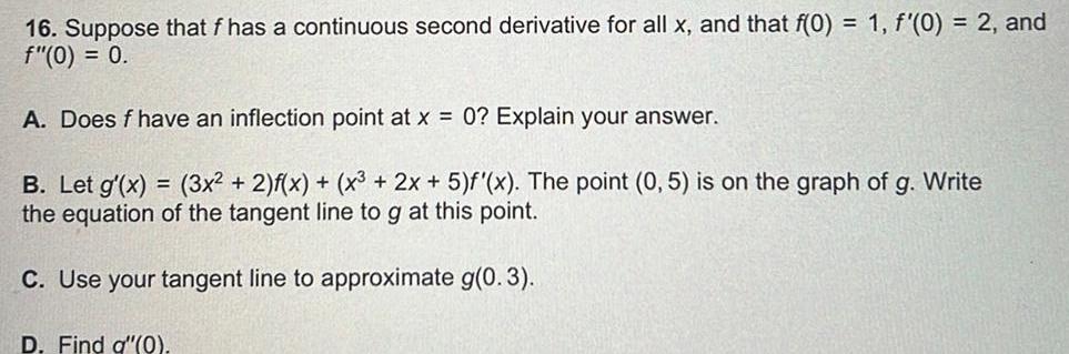 16 Suppose that f has a continuous second derivative for all x and that f 0 1 f 0 2 and f 0 0 A Does f have an inflection point at x 0 Explain your answer B Let g x 3x 2 f x x 2x 5 f x The point 0 5 is on the graph of g Write the equation of the tangent line to g at this point C Use your tangent line to approximate g 0 3 D Find q 0