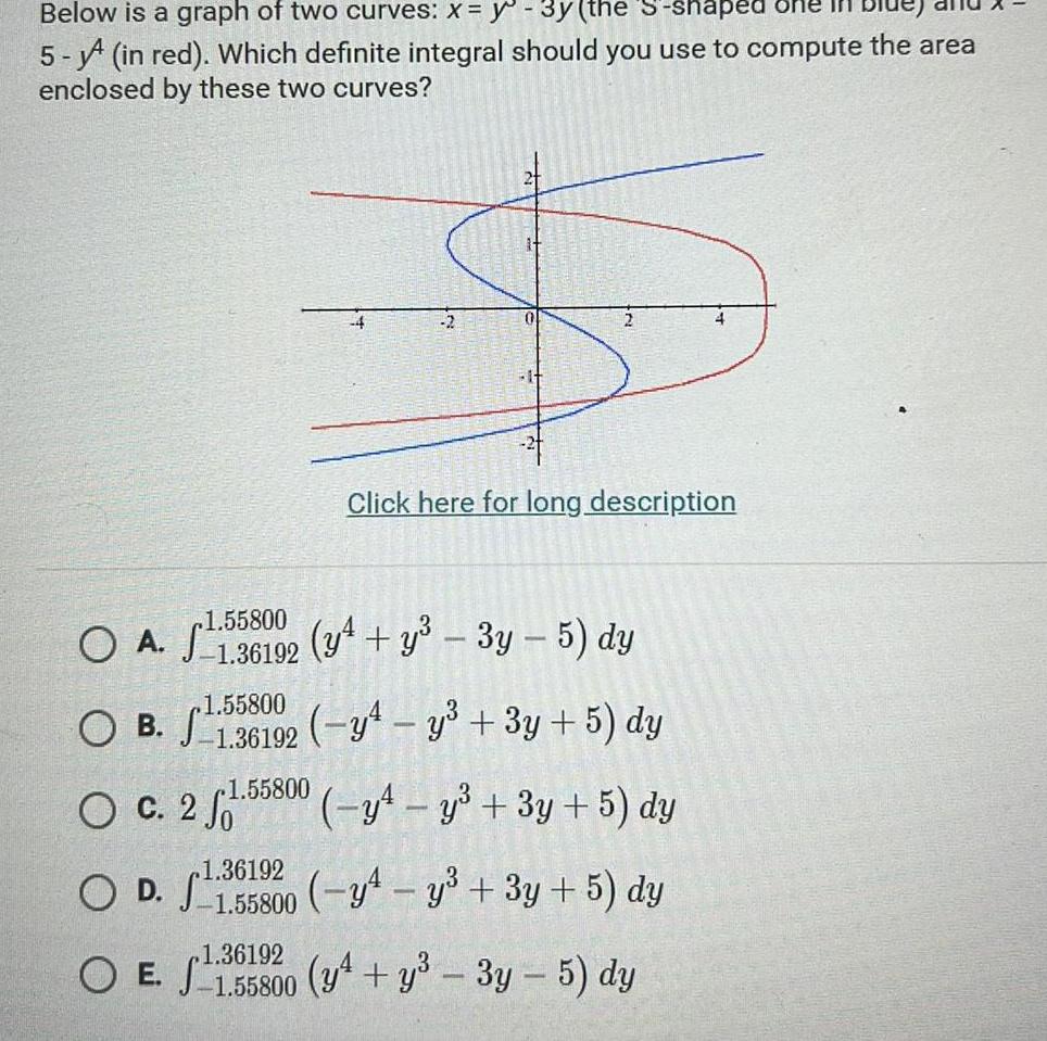 Below is a graph of two curves x y 3y the S shaped 5 in red Which definite integral should you use to compute the area enclosed by these two curves A OA O B O c 2 1 36192 OD 1 55800 0 Click here for long description 1 55800 1 36192 y y 3y 5 dy 1 55800 1136192 y4 y 3y 5 dy 1 55800 y y 3y 5 dy y y 3y 5 dy 1 36192 OE 1 55800 y y 3y 5 dy