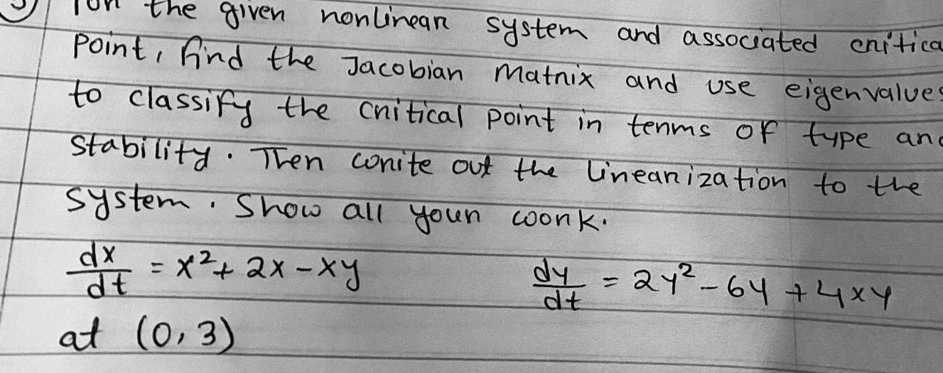 the given nonlinear system and associated critica Point find the Jacobian Matnix and use eigenvalues to classify the critical point in terms of type an Stability Then wonite out the linearization to the system Show all your work dy 21 64 4x4 dt dx x 2x xy dt at 0 3