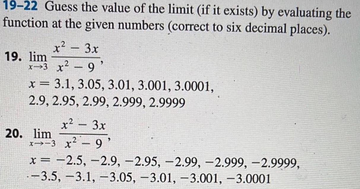 19 22 Guess the value of the limit if it exists by evaluating the function at the given numbers correct to six decimal places x 3x x 3 x 9 19 lim x 3 1 3 05 3 01 3 001 3 0001 2 9 2 95 2 99 2 999 2 9999 x 3x x3 x 9 20 lim x 2 5 2 9 2 95 2 99 2 999 2 9999 3 5 3 1 3 05 3 01 3 001 3 0001