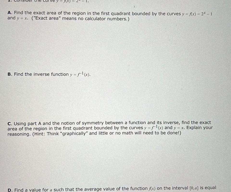 A Find the exact area of the region in the first quadrant bounded by the curves y f x 2x 1 and y x Exact area means no calculator numbers B Find the inverse function y f x C Using part A and the notion of symmetry between a function and its inverse find the exact area of the region in the first quadrant bounded by the curves y f x and y x Explain your reasoning Hint Think graphically and little or no math will need to be done D Find a value for a such that the average value of the function f x on the interval 0 a is equal