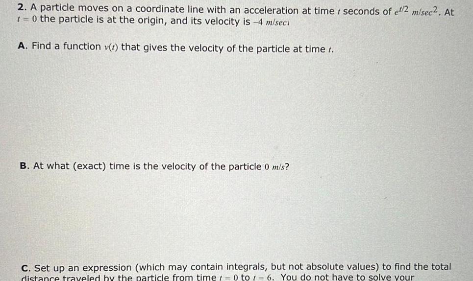 2 A particle moves on a coordinate line with an acceleration at time seconds of et 2 m sec2 At 1 0 the particle is at the origin and its velocity is 4 m seci A Find a function v t that gives the velocity of the particle at time t B At what exact time is the velocity of the particle 0 m s C Set up an expression which may contain integrals but not absolute values to find the total distance traveled by the particle from time 0 to 1 6 You do not have to solve your