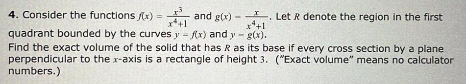 4 Consider the functions f x x3 x4 1 and g x Let R denote the region in the first x 1 quadrant bounded by the curves y f x and y g x Find the exact volume of the solid that has R as its base if every cross section by a plane perpendicular to the x axis is a rectangle of height 3 Exact volume means no calculator numbers