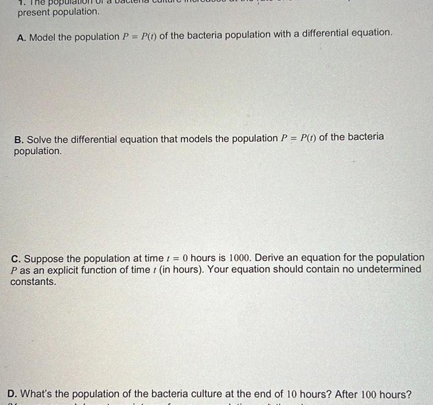 1 The popu present population A Model the population P P 1 of the bacteria population with a differential equation B Solve the differential equation that models the population P P t of the bacteria population t C Suppose the population at time 0 hours is 1000 Derive an equation for the population P as an explicit function of time t in hours Your equation should contain no undetermined constants D What s the population of the bacteria culture at the end of 10 hours After 100 hours