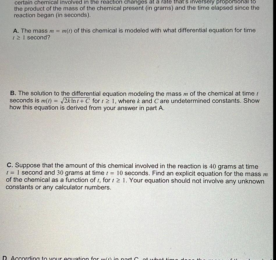 certain chemical involved in the reaction changes at a rate that s inversely proportional to the product of the mass of the chemical present in grams and the time elapsed since the reaction began in seconds A The mass m m t of this chemical is modeled with what differential equation for time 12 1 second B The solution to the differential equation modeling the mass m of the chemical at time t seconds is m t 2kInt C for t 1 where k and C are undetermined constants Show how this equation is derived from your answer in part A C Suppose that the amount of this chemical involved in the reaction is 40 grams at time t 1 second and 30 grams at time t 10 seconds Find an explicit equation for the mass m of the chemical as a function of t for t 1 Your equation should not involve any unknown constants or any calculator numbers D According to your equation for m t in part Cat what time