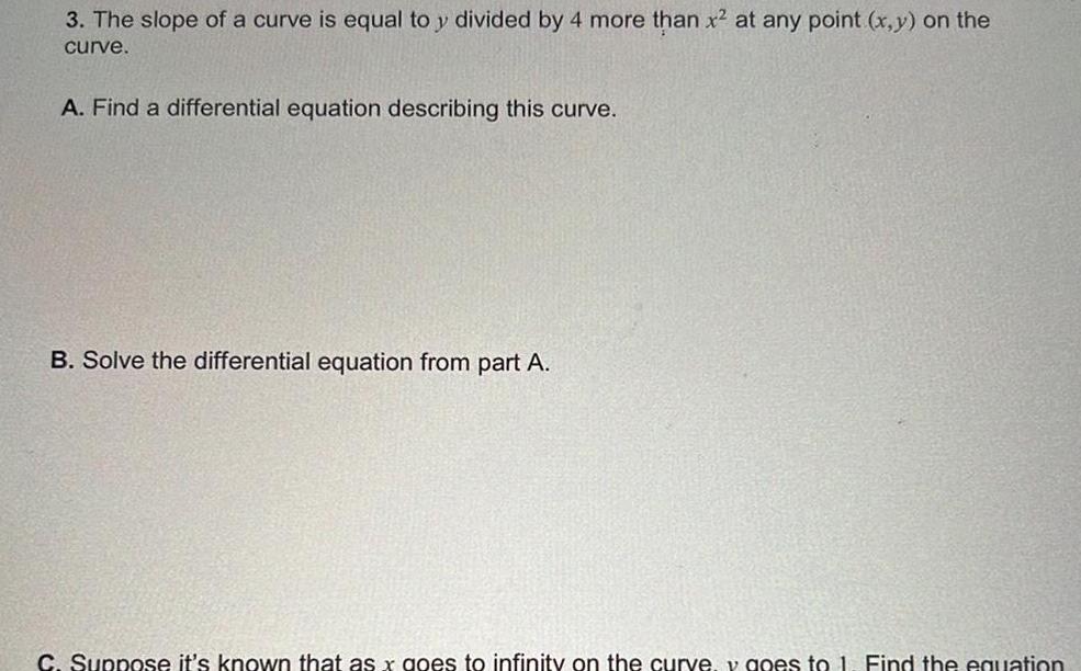 3 The slope of a curve is equal to y divided by 4 more than x at any point x y on the curve A Find a differential equation describing this curve B Solve the differential equation from part A C Suppose it s known that as x goes to infinity on the curve v goes to 1 Find the equation