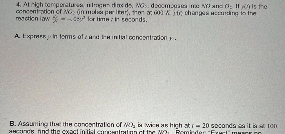 4 At high temperatures nitrogen dioxide NO2 decomposes into NO and O2 If y t is the concentration of NO2 in moles per liter then at 600 K y t changes according to the reaction law 05y for time t in seconds A Express y in terms of t and the initial concentration y B Assuming that the concentration of NO is twice as high at t 20 seconds as it is at 100 seconds find the exact initial concentration of the NO Reminder Exact means no