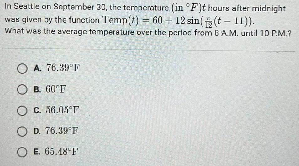 In Seattle on September 30 the temperature in F t hours after midnight was given by the function Temp t 60 12 sin t 11 What was the average temperature over the period from 8 A M until 10 P M OA 76 39 F OB 60 F O c 56 05 F OD 76 39 F OE 65 48 F