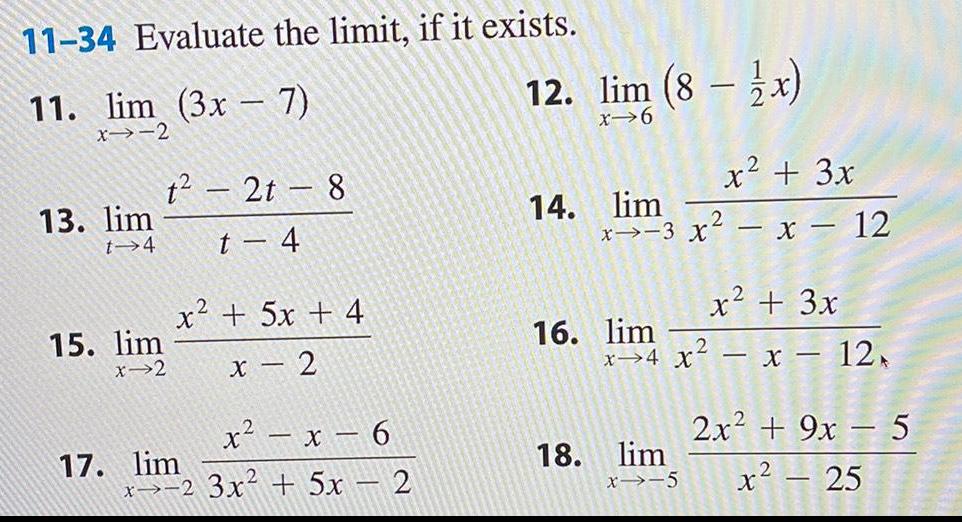 11 34 Evaluate the limit if it exists 11 lim 3x 7 x 2 13 lim t 4 1 2t 8 t 4 15 lim x 2 17 lim x2 5x 4 x 2 x x 6 x2 3x 5x 2 12 lim 8 x x 6 14 lim x 3 x x 12 16 lim x 4 X 18 lim x 5 x 3x 2 2 x 3x x 12 2x 9x 5 x 25