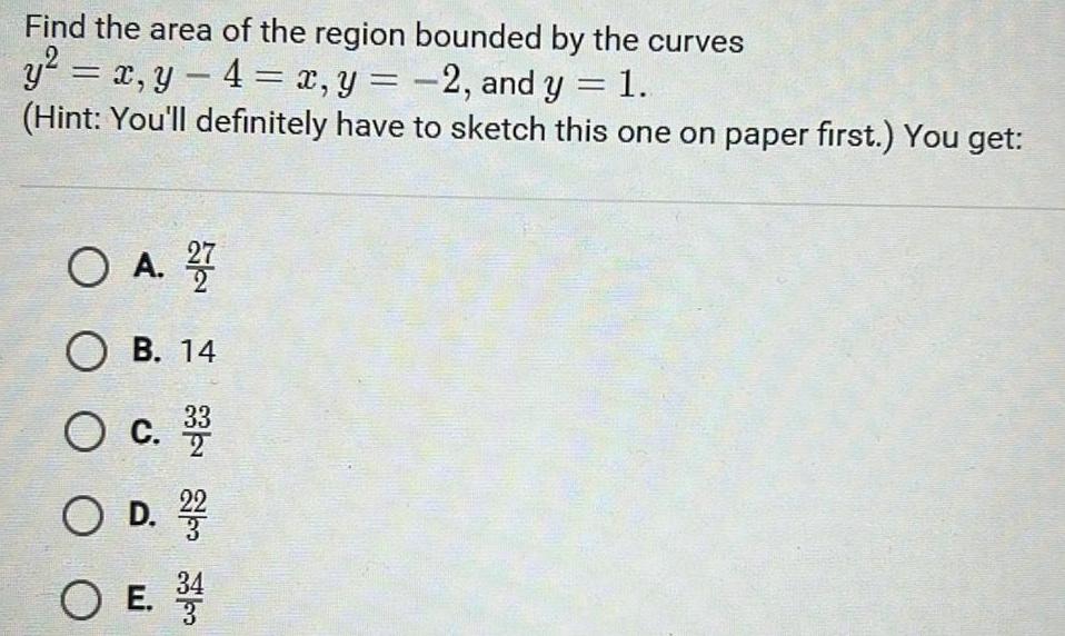 Find the area of the region bounded by the curves y x y 4 x y 2 and y 1 Hint You ll definitely have to sketch this one on paper first You get O A 27 OB 14 O C 2 O D 22 O E 3 4