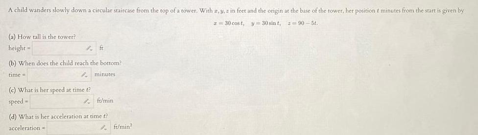 A child wanders slowly down a circular staircase from the top of a tower With z y z in feet and the origin at the base of the tower her position t minutes from the start is given by x 30 cost y 30 sint 90 5t a How tall is the tower height ft b When does the child reach the bottom time minutes c What is her speed at time t speed ft min d What is her acceleration at time t acceleration ft min2