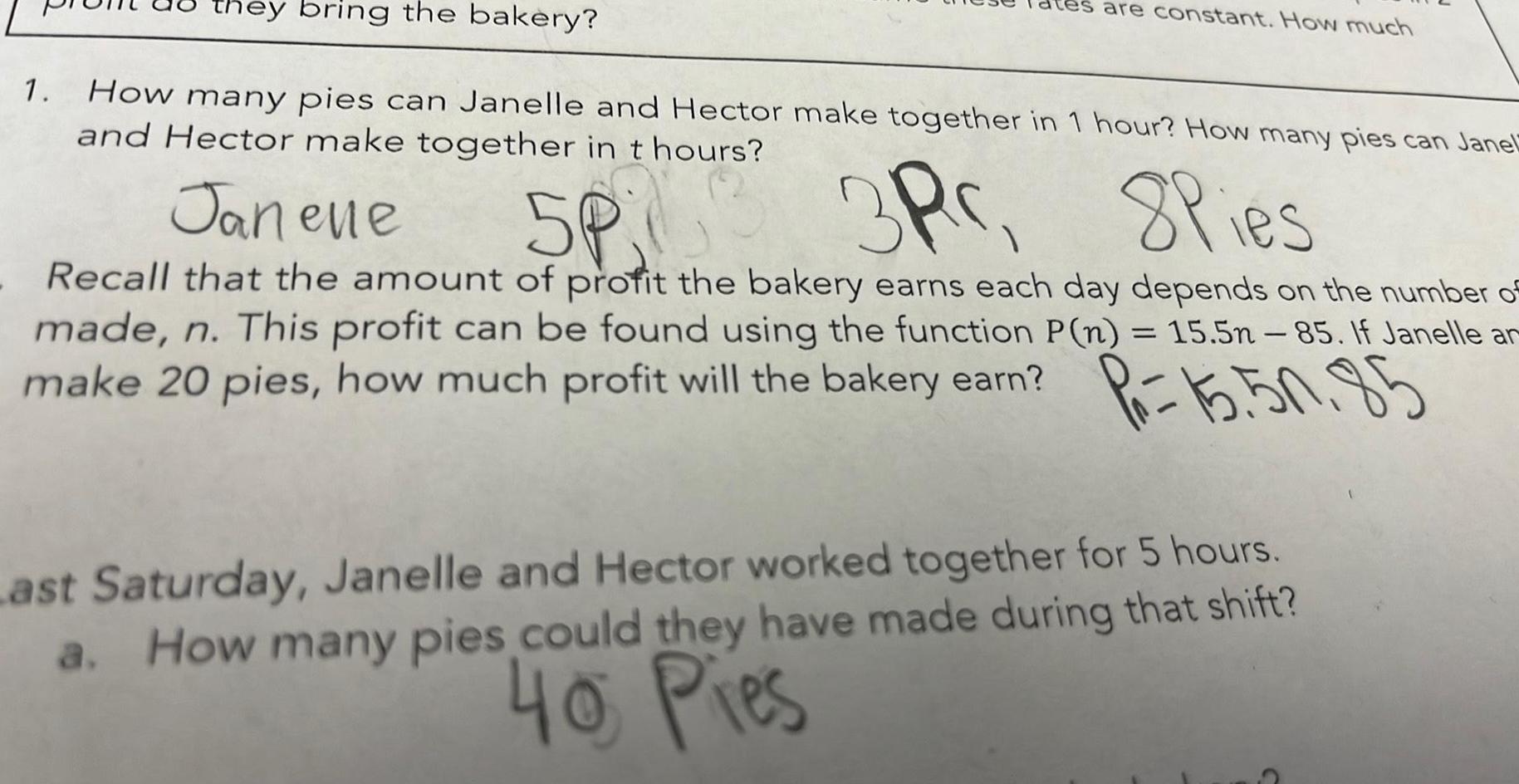 they bring the bakery 1 How many pies can Janelle and Hector make together in 1 hour How many pies can Janel and Hector make together in t hours are constant How much Janene 5P 3P 8Pies Recall that the amount of profit the bakery earns each day depends on the number of made n This profit can be found using the function P n 15 5n 85 If Janelle ar make 20 pies how much profit will the bakery earn Pr 15 50 85 Last Saturday Janelle and Hector worked together for 5 hours a How many pies could they have made during that shift 40 Pies