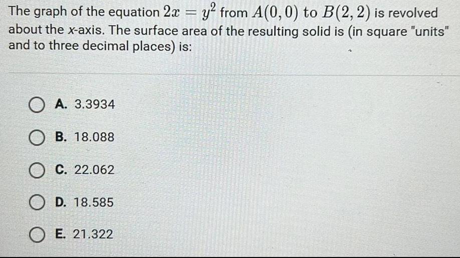 The graph of the equation 2x y from A 0 0 to B 2 2 is revolved about the x axis The surface area of the resulting solid is in square units and to three decimal places is A 3 3934 OB 18 088 O C 22 062 O D 18 585 OE 21 322