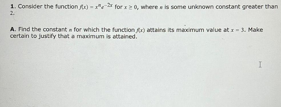 1 Consider the function f x x e 2x for x 0 where n is some unknown constant greater than 2 A Find the constant for which the function f x attains its maximum value at x 3 Make certain to justify that a maximum is attained I