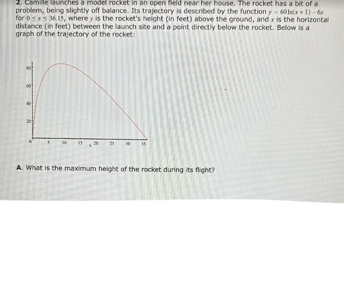 2 Camille launches a model rocket in an open field near her house The rocket has a bit of a problem being slightly off balance Its trajectory is described by the function y 60 In x 1 6x for 0 x 36 15 where y is the rocket s height in feet above the ground and x is the horizontal distance in feet between the launch site and a point directly below the rocket Below is a graph of the trajectory of the rocket 801 60 40 201 0 5 10 15 20 25 30 35 A What is the maximum height of the rocket during its flight