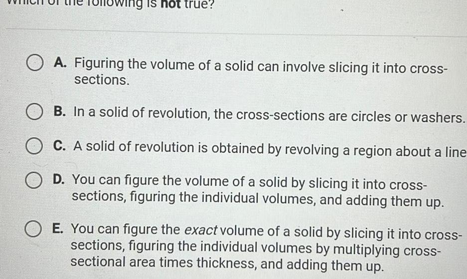 lowing is not true OA Figuring the volume of a solid can involve slicing it into cross sections B In a solid of revolution the cross sections are circles or washers C A solid of revolution is obtained by revolving a region about a line D You can figure the volume of a solid by slicing it into cross sections figuring the individual volumes and adding them up E You can figure the exact volume of a solid by slicing it into cross sections figuring the individual volumes by multiplying cross sectional area times thickness and adding them up