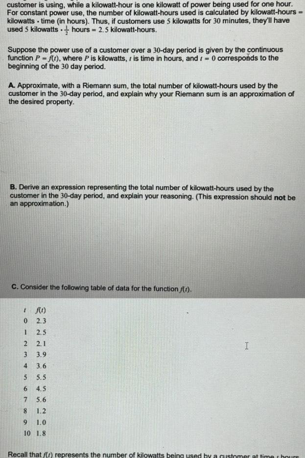 customer is using while a kilowatt hour is one kilowatt of power being used for one hour For constant power use the number of kilowatt hours used is calculated by kilowatt hours kilowatts time in hours Thus if customers use 5 kilowatts for 30 minutes they ll have used 5 kilowatts hours 2 5 kilowatt hours Suppose the power use of a customer over a 30 day period is given by the continuous function P f t where P is kilowatts is time in hours and 0 corresponds to the beginning of the 30 day period A Approximate with a Riemann sum the total number of kilowatt hours used by the customer in the 30 day period and explain why your Riemann sum is an approximation of the desired property B Derive an expression representing the total number of kilowatt hours used by the customer in the 30 day period and explain your reasoning This expression should not be an approximation C Consider the following table of data for the function 1 f 1 0 2 3 2 5 2 1 3 9 3 6 5 5 4 5 7 5 6 8 1 2 9 1 0 10 1 8 3 4 I Recall that r represents the number of kilowatts being used by a customer at timer hours