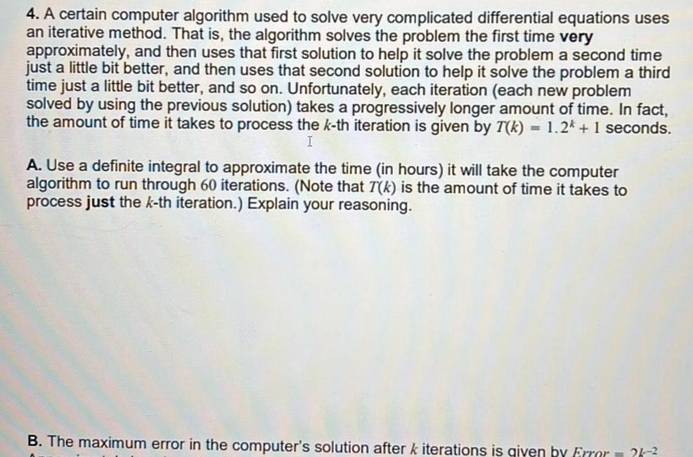 4 A certain computer algorithm used to solve very complicated differential equations uses an iterative method That is the algorithm solves the problem the first time very approximately and then uses that first solution to help it solve the problem a second time just a little bit better and then uses that second solution to help it solve the problem a third time just a little bit better and so on Unfortunately each iteration each new problem solved by using the previous solution takes a progressively longer amount of time In fact the amount of time it takes to process the k th iteration is given by T k 1 2k 1 seconds I A Use a definite integral to approximate the time in hours it will take the computer algorithm to run through 60 iterations Note that T k is the amount of time it takes to process just the k th iteration Explain your reasoning B The maximum error in the computer s solution after k iterations is given by Error 26