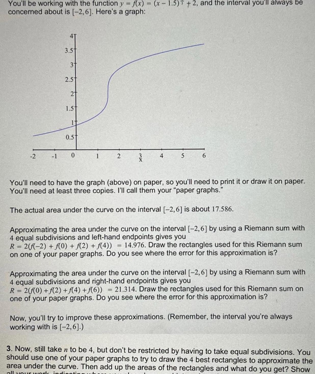 You ll be working with the function y f x x 1 5 2 and the interval you ll always be concerned about is 2 6 Here s a graph 2 1 3 5 3 2 5 2 1 5t It 0 5 0 1 2 4 5 6 You ll need to have the graph above on paper so you ll need to print it or draw it on paper You ll need at least three copies I ll call them your paper graphs The actual area under the curve on the interval 2 6 is about 17 586 Approximating the area under the curve on the interval 2 6 by using a Riemann sum with 4 equal subdivisions and left hand endpoints gives you R 2 f 2 f 0 f 2 f 4 14 976 Draw the rectangles used for this Riemann sum on one of your paper graphs Do you see where the error for this approximation is Approximating the area under the curve on the interval 2 6 by using a Riemann sum with 4 equal subdivisions and right hand endpoints gives you R 2 f 0 f 2 f 4 f 6 21 314 Draw the rectangles used for this Riemann sum on one of your paper graphs Do you see where the error for this approximation is Now you ll try to improve these approximations Remember the interval you re always working with is 2 6 3 Now still taken to be 4 but don t be restricted by having to take equal subdivisions You should use one of your paper graphs to try to draw the 4 best rectangles to approximate the area under the curve Then add up the areas of the rectangles and what do you get Show all your work indig