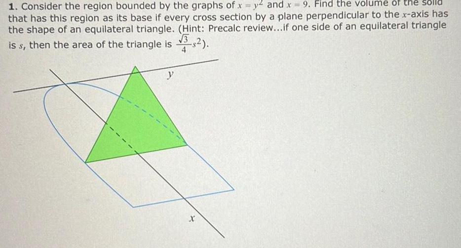 1 Consider the region bounded by the graphs of x y2 and x 9 Find the volume of the solld that has this region as its base if every cross section by a plane perpendicular to the x axis has the shape of an equilateral triangle Hint Precalc review if one side of an equilateral triangle 3 is s then the area of the triangle is 3 2 y X