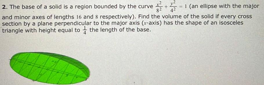 x 2 The base of a solid is a region bounded by the curve 82 18 1 an ellipse with the major and minor axes of lengths 16 and 8 respectively Find the volume of the solid if every cross section by a plane perpendicular to the major axis x axis has the shape of an isosceles triangle with height equal to the length of the base