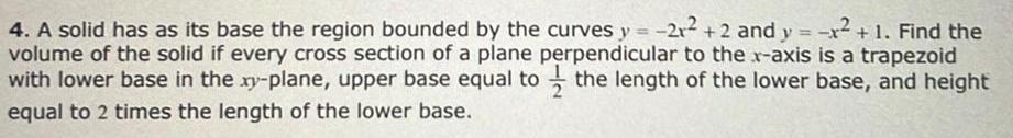 4 A solid has as its base the region bounded by the curves y 21 2 and y x 1 Find the volume of the solid if every cross section of a plane perpendicular to the x axis is a trapezoid with lower base in the xy plane upper base equal to the length of the lower base and height equal to 2 times the length of the lower base