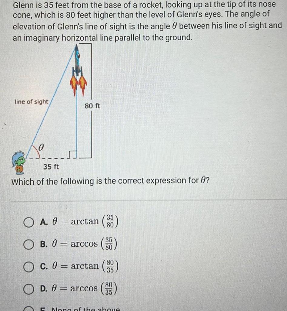 Glenn is 35 feet from the base of a rocket looking up at the tip of its nose cone which is 80 feet higher than the level of Glenn s eyes The angle of elevation of Glenn s line of sight is the angle between his line of sight and an imaginary horizontal line parallel to the ground line of sight 80 ft 35 ft Which of the following is the correct expression for 0 O A 0 arctan g B 0 arccos O c 0 arctan O D 0 arccos 395 80 35 80 35 C None of the above