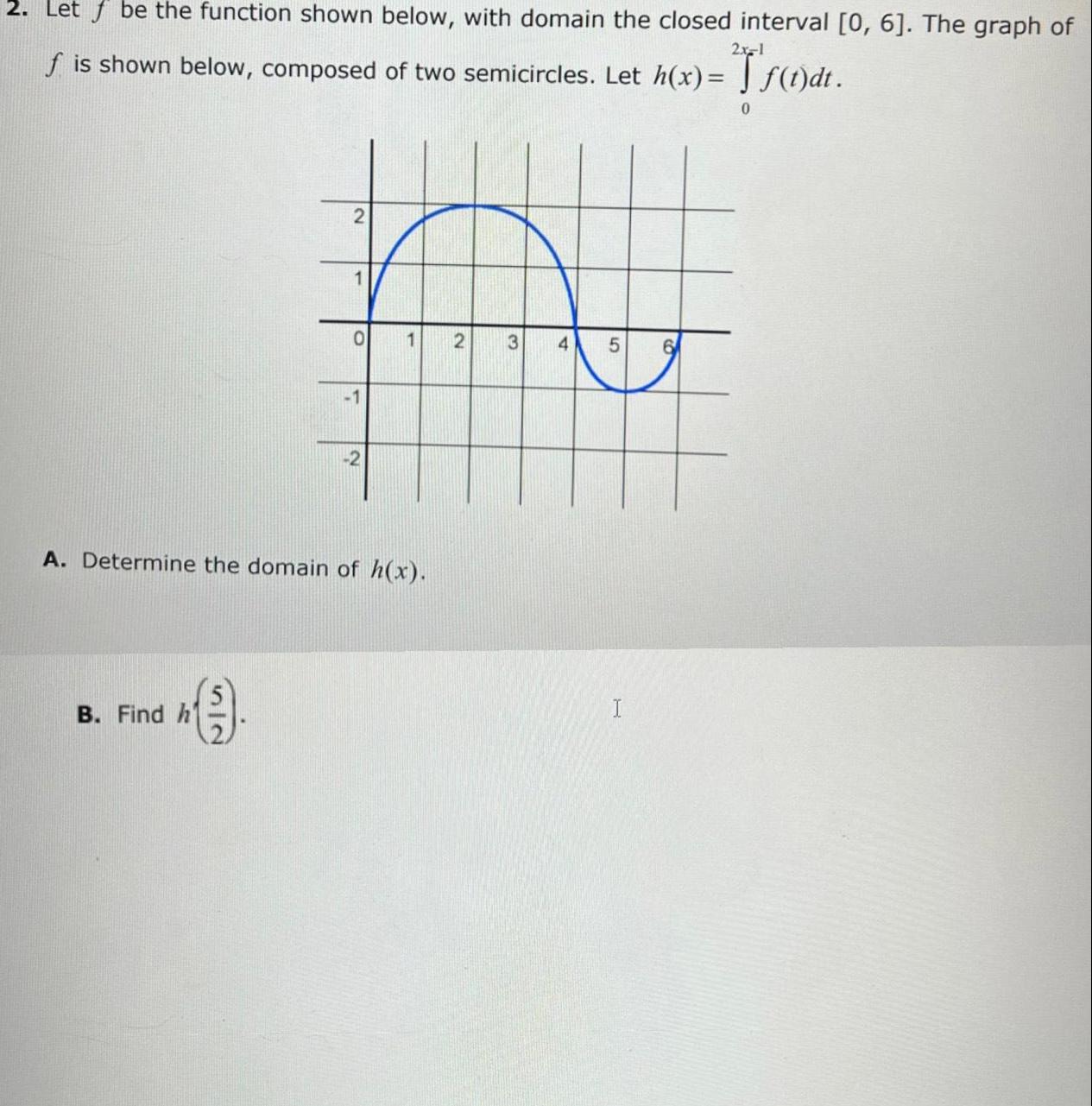 2x 1 2 Let be the function shown below with domain the closed interval 0 6 The graph of f is shown below composed of two semicircles Let h x f t dt B Find h 1 9 O 1 2 A Determine the domain of h x 1 2 3 4 5 6 0