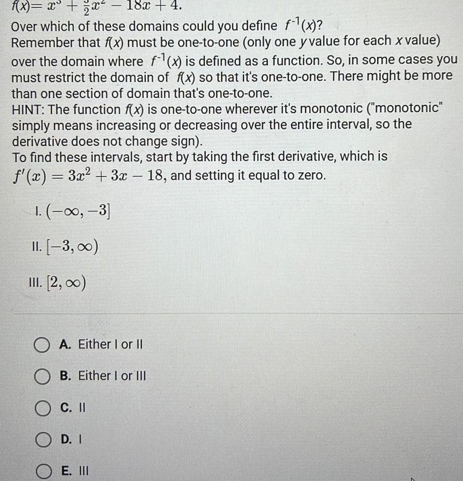 f x x x 18x 4 Over which of these domains could you define f x Remember that f x must be one to one only one y value for each x value over the domain where f x is defined as a function So in some cases you must restrict the domain of f x so that it s one to one There might be more than one section of domain that s one to one HINT The function f x is one to one wherever it s monotonic monotonic simply means increasing or decreasing over the entire interval so the derivative does not change sign To find these intervals start by taking the first derivative which is f x 3x 3x 18 and setting it equal to zero 1 3 II 3 III 2 00 OA Either I or II B Either I or III C II OD I E III