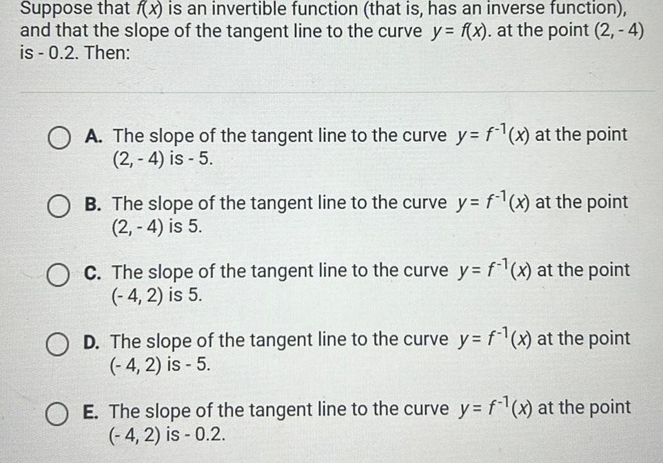 Suppose that f x is an invertible function that is has an inverse function and that the slope of the tangent line to the curve y f x at the point 2 4 is 0 2 Then OA The slope of the tangent line to the curve y f x at the point 2 4 is 5 OB The slope of the tangent line to the curve y f x at the point 2 4 is 5 O C The slope of the tangent line to the curve y f x at the point 4 2 is 5 OD The slope of the tangent line to the curve y f x at the point 4 2 is 5 O E The slope of the tangent line to the curve y f x at the point 4 2 is 0 2