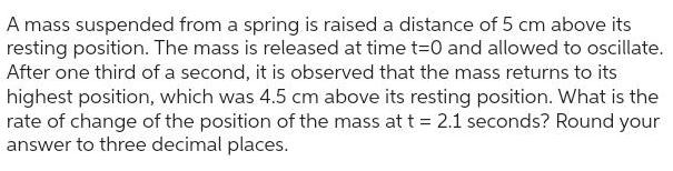 A mass suspended from a spring is raised a distance of 5 cm above its resting position The mass is released at time t 0 and allowed to oscillate After one third of a second it is observed that the mass returns to its highest position which was 4 5 cm above its resting position What is the rate of change of the position of the mass at t 2 1 seconds Round your answer to three decimal places