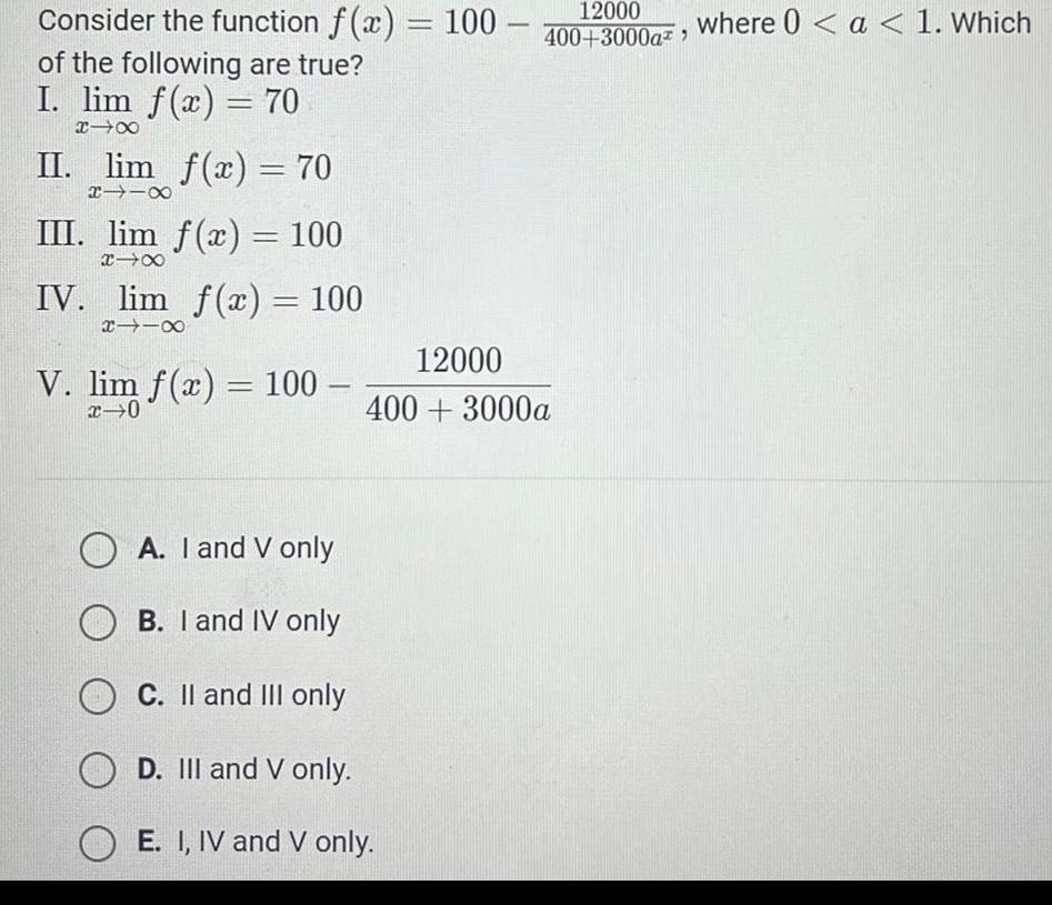 Consider the function f x 100 of the following are true I lim f x 70 XIX II lim f x 70 118 III lim f x 100 18 IV lim f x 100 118 V lim f x 100 x 0 12000 400 3000a 12000 400 3000a OA I and V only B I and IV only OC II and III only OD III and V only OE I IV and V only where 0 a 1 Which