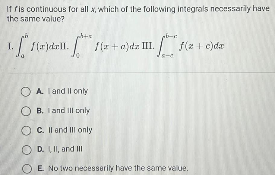 If fis continuous for all x which of the following integrals necessarily have the same value cb a f x dxII f x a da III cb 1 f x d ll I 0 ab c 1 f x c dx a c OA I and II only B I and III only OC II and III only D I II and III E No two necessarily have the same value