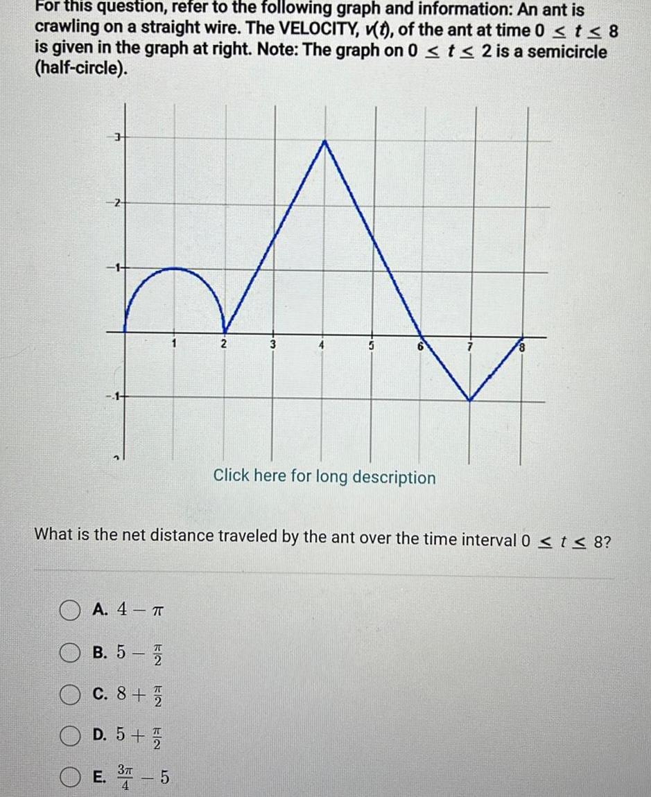 For this question refer to the following graph and information An ant is crawling on a straight wire The VELOCITY v t of the ant at time 0 t 8 is given in the graph at right Note The graph on 0 t 2 is a semicircle half circle A 4 2 B 5 7 C 8 1 2 D 5 1 2 E 37 5 3 What is the net distance traveled by the ant over the time interval 0 t 8 Click here for long description