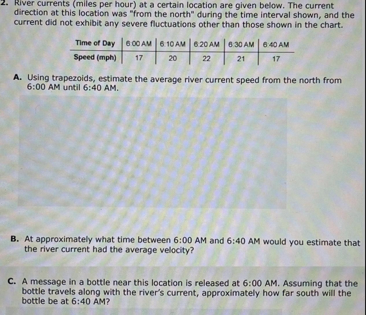 2 River currents miles per hour at a certain location are given below The current direction at this location was from the north during the time interval shown and the current did not exhibit any severe fluctuations other than those shown in the chart Time of Day 6 00 AM 6 10 AM 6 20 AM Speed mph 17 20 22 6 30 AM 21 6 40 AM 17 A Using trapezoids estimate the average river current speed from the north from 6 00 AM until 6 40 AM B At approximately what time between 6 00 AM and 6 40 AM would you estimate that the river current had the average velocity C A message in a bottle near this location is released at 6 00 AM Assuming that the bottle travels along with the river s current approximately how far south will the bottle be at 6 40 AM