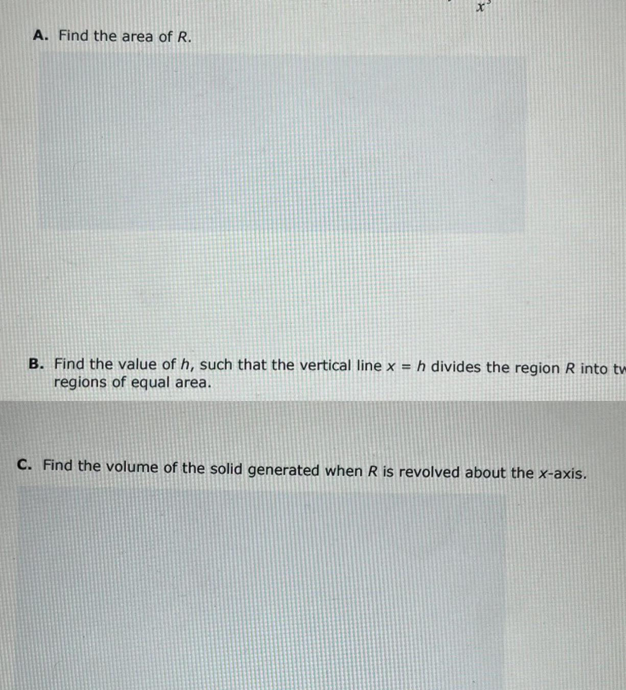 A Find the area of R x B Find the value of h such that the vertical line x h divides the region R into tw regions of equal area C Find the volume of the solid generated when R is revolved about the x axis