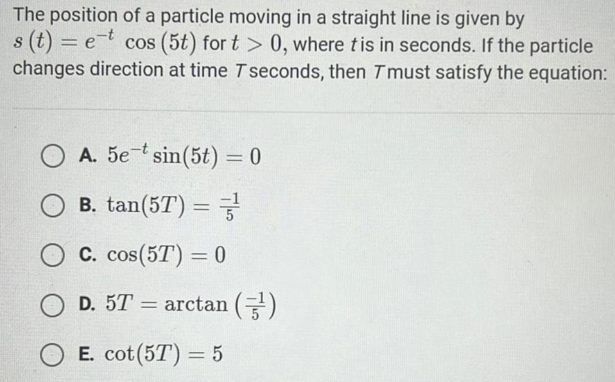 The position of a particle moving in a straight line is given by s t et cos 5t for t 0 where tis in seconds If the particle changes direction at time T seconds then Tmust satisfy the equation A 5e t sin 5t 0 OB tan 57 3 OC cos 5T 0 O D 5T arctan 5 E cot 57 5