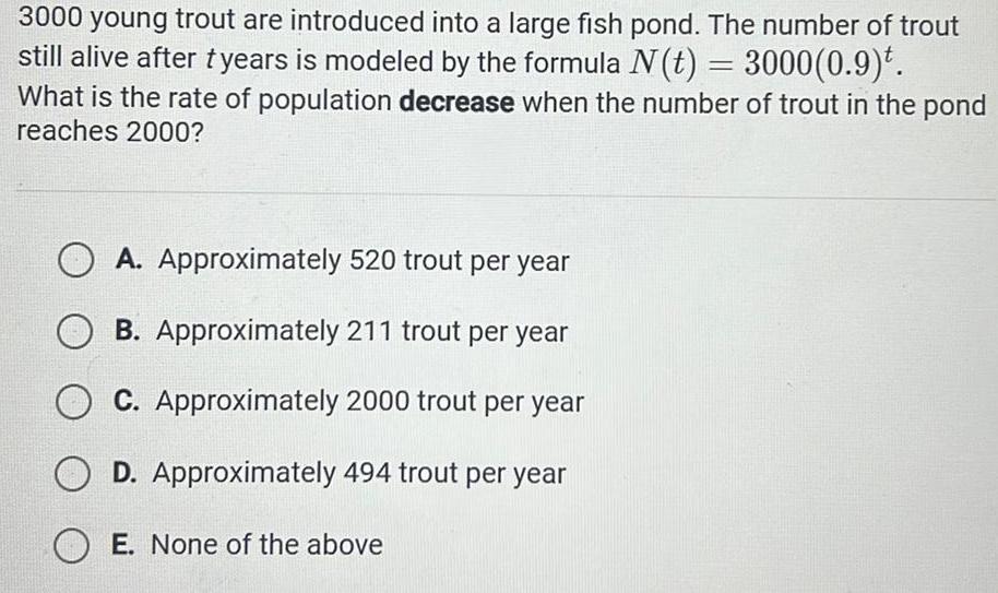 3000 young trout are introduced into a large fish pond The number of trout still alive after tyears is modeled by the formula N t 3000 0 9 What is the rate of population decrease when the number of trout in the pond reaches 2000 A Approximately 520 trout per year B Approximately 211 trout per year C Approximately 2000 trout per year D Approximately 494 trout per year OE None of the above