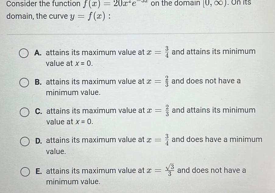 Consider the function f x 20x e on the domain U On its domain the curve y f x A attains its maximum value at x value at x 0 OB attains its maximum value at x minimum value O C attains its maximum value at x value at x 0 OD attains its maximum value at x value OE attains its maximum value at x minimum value and attains its minimum and does not have a and attains its minimum and does have a minimum and does not have a