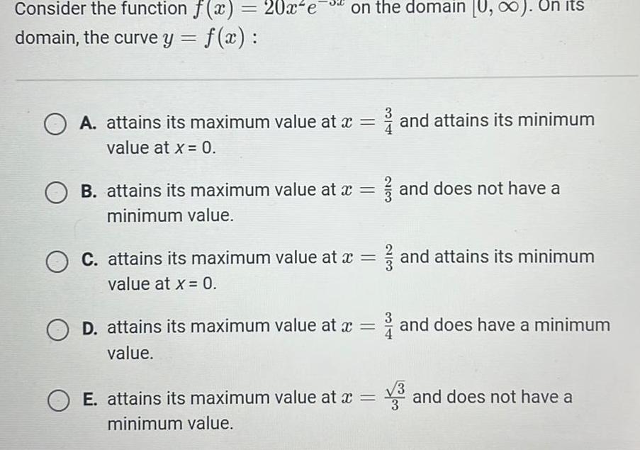 Consider the function f x 20x e on the domain U On its domain the curve y f x A attains its maximum value at x value at x 0 OB attains its maximum value at x minimum value O C attains its maximum value at x value at x 0 OD attains its maximum value at x value OE attains its maximum value at x minimum value and attains its minimum and does not have a and attains its minimum and does have a minimum and does not have a