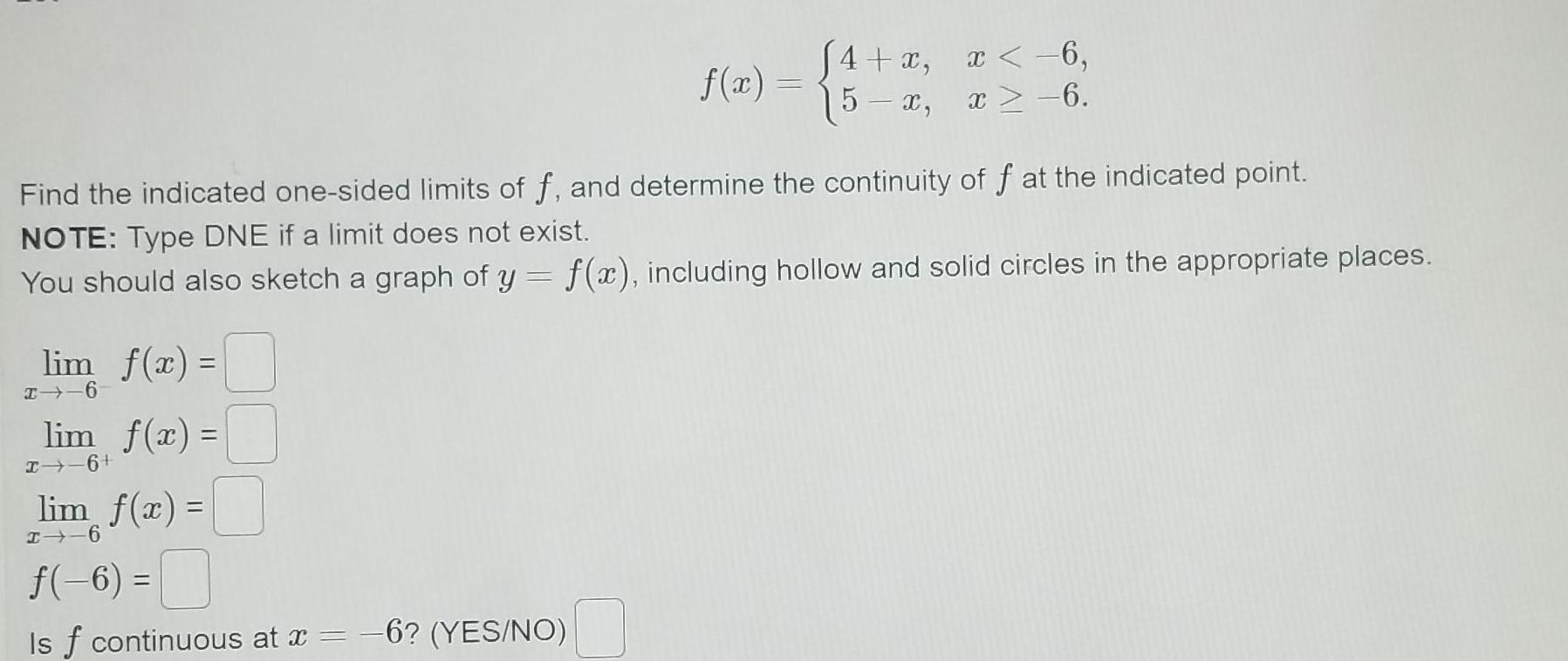 lim f x Find the indicated one sided limits of f and determine the continuity of f at the indicated point NOTE Type DNE if a limit does not exist You should also sketch a graph of y f x including hollow and solid circles in the appropriate places I 6 lim f x I 6 f x lim f x I 6 6 Is f continuous at x 6 YES NO 4 x x 6 5 x x 6