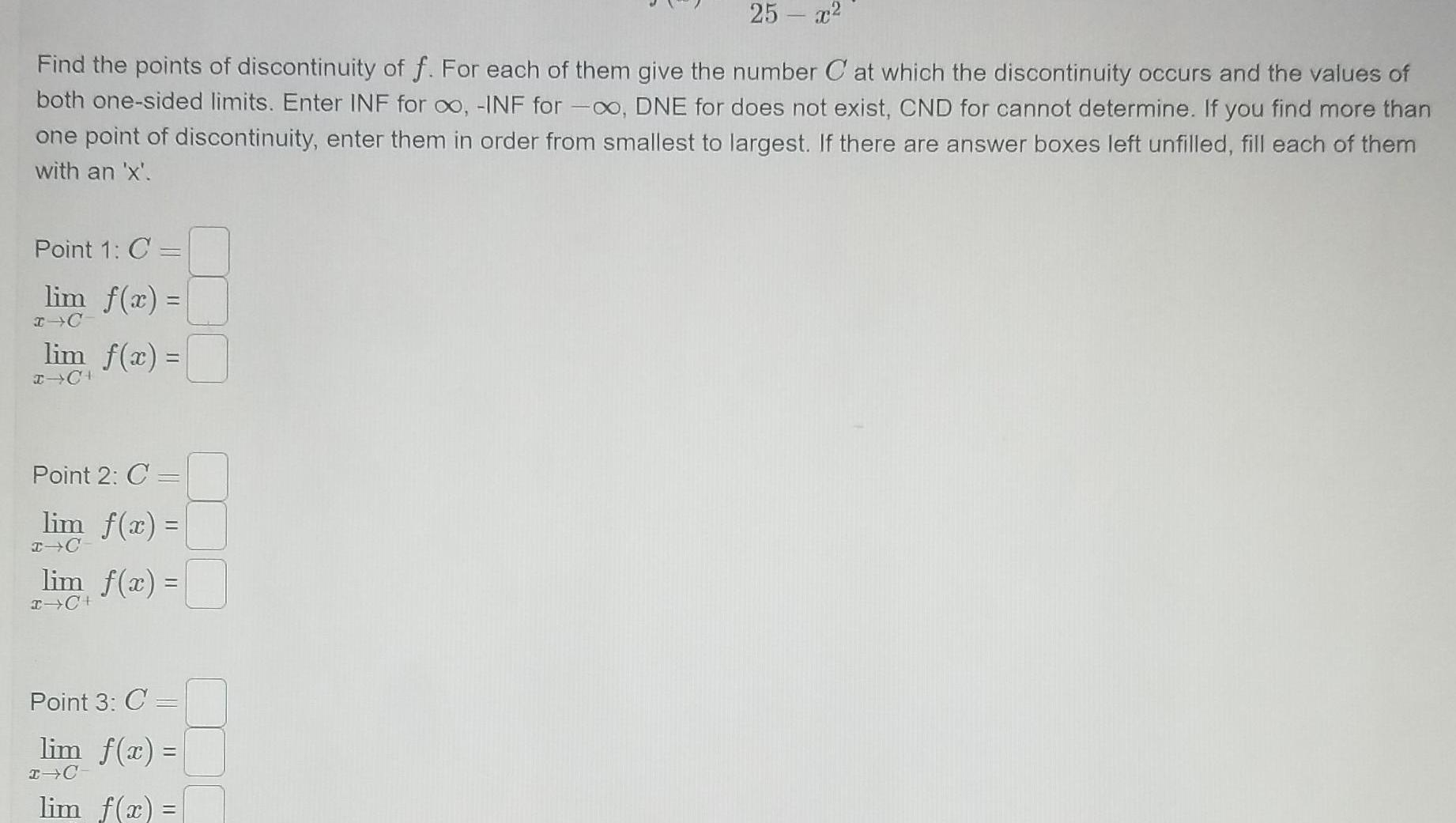 25 x Find the points of discontinuity of f For each of them give the number Cat which the discontinuity occurs and the values of both one sided limits Enter INF for oo INF for DNE for does not exist CND for cannot determine If you find more than one point of discontinuity enter them in order from smallest to largest If there are answer boxes left unfilled fill each of them with an x Point 1 C lim f x x C lim f x x CH Point 2 C lim f x I C lim f x x C Point 3 C lim f x I C lim f x