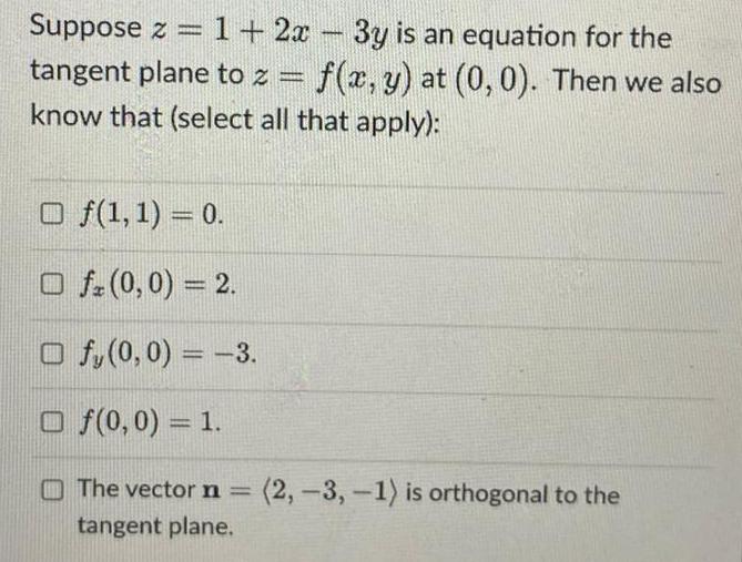 Suppose z 1 2x 3y is an equation for the tangent plane to z f x y at 0 0 Then we also know that select all that apply Of 1 1 0 Ofz 0 0 2 Of 0 0 3 Of 0 0 1 The vector n 2 3 1 is orthogonal to the tangent plane