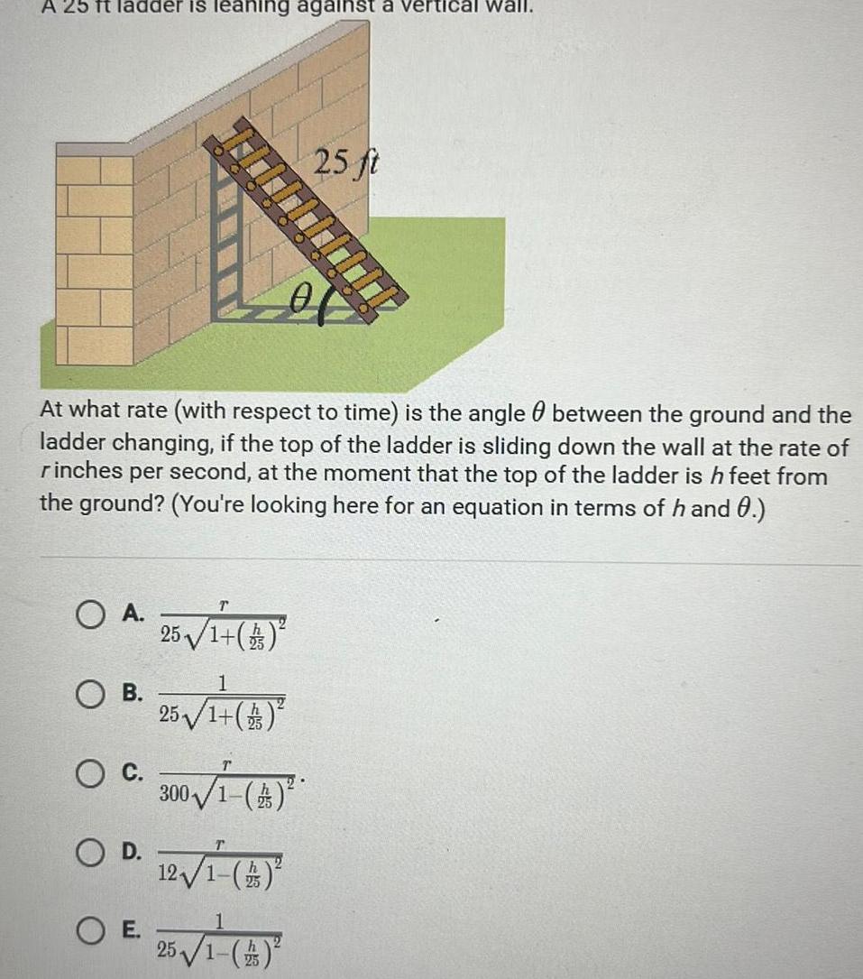 A 25 ft ladder is leaning against a vertical wall At what rate with respect to time is the angle between the ground and the ladder changing if the top of the ladder is sliding down the wall at the rate of rinches per second at the moment that the top of the ladder is h feet from the ground You re looking here for an equation in terms of h and 0 A 25 1 4 O A OB O C E 25 1 13 300 A 25 ft 12 1 4 1 25 1 4