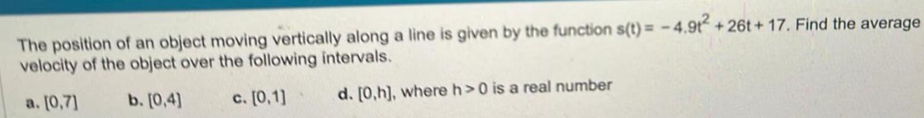 The position of an object moving vertically along a line is given by the function s t 4 9t2 26t 17 Find the average velocity of the object over the following intervals a 0 7 b 0 4 c 0 1 d 0 h where h 0 is a real number