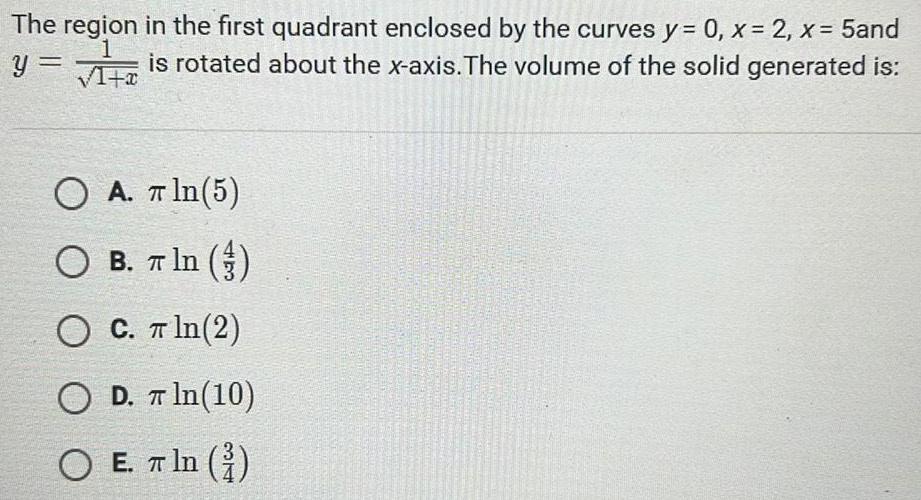 The region in the first quadrant enclosed by the curves y 0 x 2 x 5and is rotated about the x axis The volume of the solid generated is 1 y 1 x O A In 5 O B T In O C T ln 2 O D In 10 OE E ln