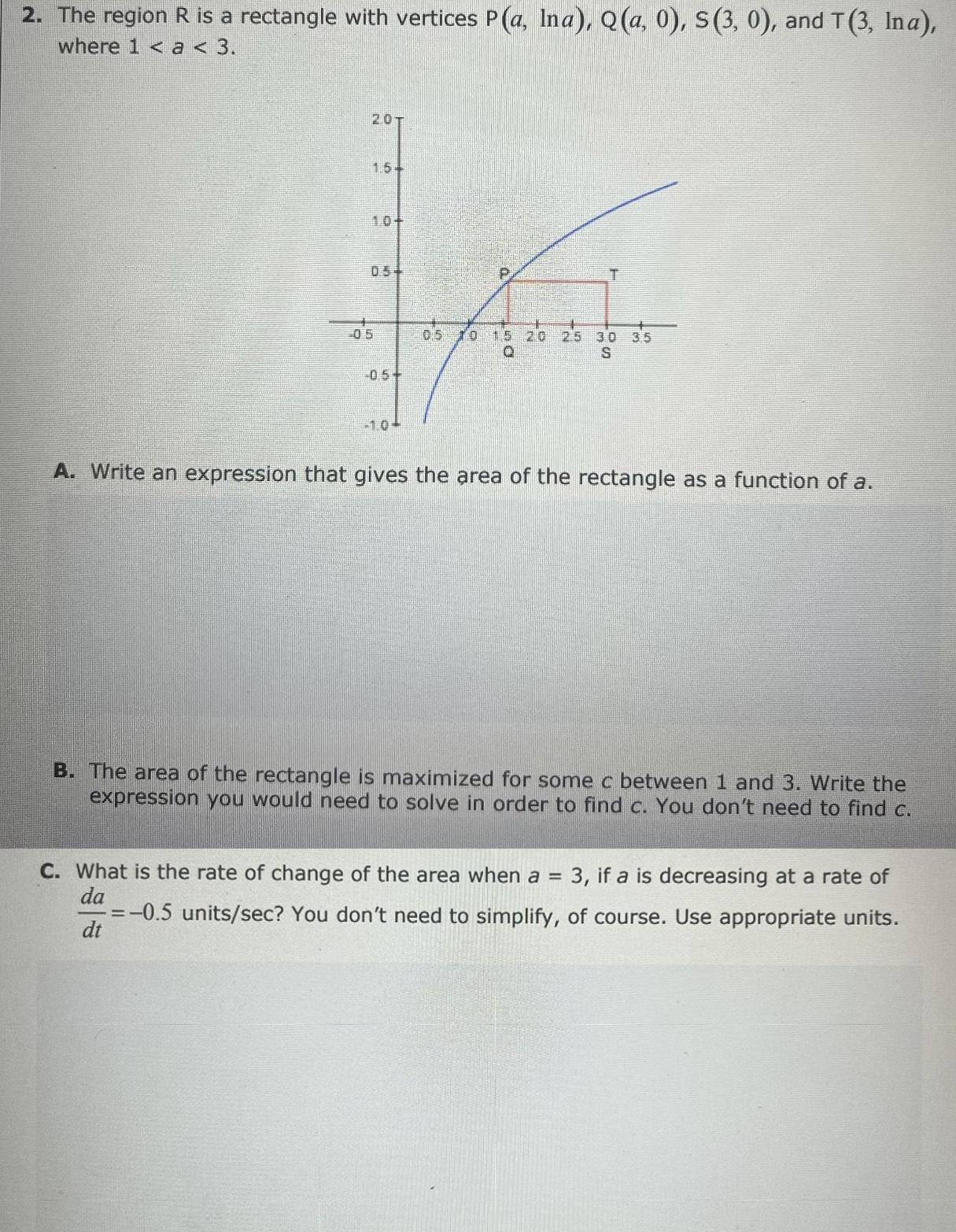 2 The region R is a rectangle with vertices P a Ina Q a 0 S 3 0 and T 3 Ina where 1 a 3 201 1 54 05 1 0 P T 10 15 20 25 30 0 S A Write an expression that gives the area of the rectangle as a function of a B The area of the rectangle is maximized for some c between 1 and 3 Write the expression you would need to solve in order to find c You don t need to find c C What is the rate of change of the area when a 3 if a is decreasing at a rate of da 0 5 units sec You don t need to simplify of course Use appropriate units dt